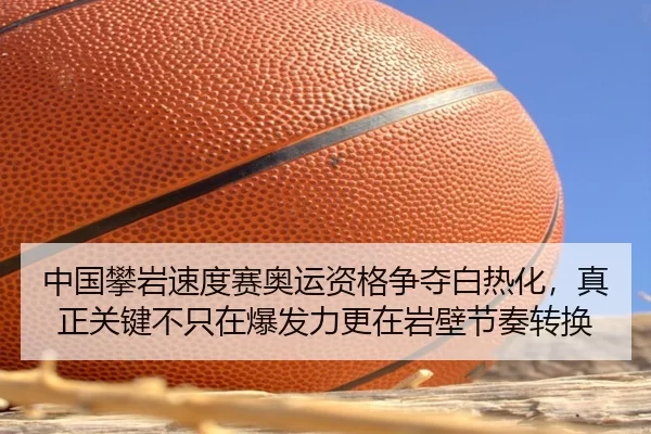 中国攀岩速度赛奥运资格争夺白热化，真正关键不只在爆发力更在岩壁节奏转换